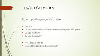 Yes/No Questions:
Expect positive/negative answers
´ Example:
´ Do you want to know the best defensive player of that game?
´ Do you like NBA?
´ Do you like sports?
´ Pros : Easy to handle
´ Cons : Boring and fixed conversation
 