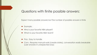 Questions with finite possible answers:
Expect many possible answers but the number of possible answers is finite
´ Example:
´ Who is your favorite NBA player?
´ Which is your favorite NBA team?
´ Pros : Easy to handle
´ Cons : Requires manual work (create states), conversation easily breakable
(user answers in unexpected way)
 