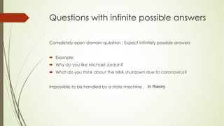 Questions with infinite possible answers
Completely open domain question : Expect infinitely possible answers
´ Example:
´ Why do you like Michael Jordan?
´ What do you think about the NBA shutdown due to coronavirus?
Impossible to be handled by a state machine , in theory
 