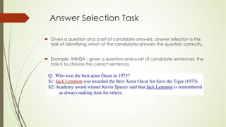 Answer Selection Task
´ Given a question and a set of candidate answers, answer selection is the
task of identifying which of the candidates answers the question correctly.
´ Example: WikiQA : given a question and a set of candidate sentences, the
task is to choose the correct sentence.
 