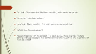 ´ Old Task : Given question , Find best matching text span in paragraph
´ (paragraph, question, textspan )
´ New Task : Given question , Find best matching paragraph that
´ (article, question, paragraph)
´ Possible Problems with this dataset : For each query , there might be multiple
corresponding paragraphs that contain correct answer, yet we only regard one of
them as correct.
 