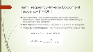 Term Frequency–Inverse Document
frequency (TF-IDF )
´ The combination score of term frequency and inverse document
frequency is used to calculate the relevancy of each word in query to
each corresponding paragraph
´ Term Frequency : the number of occurrences of a term in the paragraph
´ Inverse Document Frequency : how much information the word provides
 