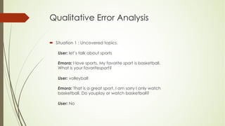 Qualitative Error Analysis
´ Situation 1 : Uncovered topics.
User: let’s talk about sports
Emora: I love sports. My favorite sport is basketball.
What is your favoritesport?
User: volleyball
Emora: That is a great sport. I am sorry I only watch
basketball. Do youplay or watch basketball?
User: No
 