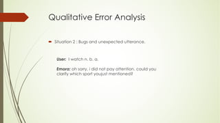 Qualitative Error Analysis
´ Situation 2 : Bugs and unexpected utterance.
User: I watch n. b. a.
Emora: oh sorry, i did not pay attention. could you
clarify which sport youjust mentioned?
 