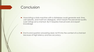 Conclusion
´ Associating a state machine with a database could generate real- time,
user-specific, and multi-turn dialogues, which boosts the perceived quality
(user ratings )of a chat-bot. But it requires manual work and expert
knowledge
´ End to end question answering does not fit into the context of a chat-bot
because of high latency and low accuracy.
 