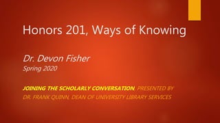 Honors 201, Ways of Knowing
Dr. Devon Fisher
Spring 2020
JOINING THE SCHOLARLY CONVERSATION, PRESENTED BY
DR. FRANK QUINN, DEAN OF UNIVERSITY LIBRARY SERVICES
 