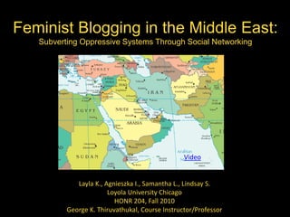 Feminist Blogging in the Middle East:Subverting Oppressive Systems Through Social Networking Video Layla K., Agnieszka I., Samantha L., Lindsay S. Loyola University Chicago HONR 204, Fall 2010 George K. Thiruvathukal, Course Instructor/Professor 