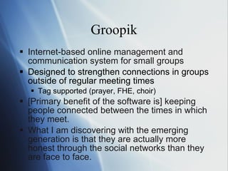 Groopik Internet-based online management and communication system for small groups Designed to strengthen connections in groups outside of regular meeting times Tag supported (prayer, FHE, choir) [Primary benefit of the software is]  ke eping people connected between the times in which they meet. Wh at I am discovering with the emerging generation is that they are actually more honest through the social networks than they are face to face. 