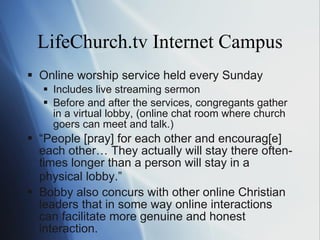 LifeChurch.tv Internet Campus Online worship service held every Sunday Includes live streaming sermon  Before and after the services, congregants gather in a virtual lobby, (online chat room where church goers can meet and talk. ) “ People [pray] for each other and encourag[e] each other… They actually will stay there often-times longer than a person will stay in a physical lobby. ” Bobby also concurs with other online Christian leaders that in some way online interactions can facilitate more genuine and honest interaction. 