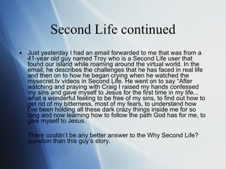 Second Life continued Just yesterday I had an email forwarded to me that was from a 41-year old guy named Troy who is a Second Life user that found our island while roaming around the virtual world. In the email, he describes the challenges that he has faced in real life and then on to how he began crying when he watched the mysecret.tv videos in Second Life. He went on to say  “Af ter watching and praying with Craig I raised my hands confessed my sins and gave myself to Jesus for the first time in my life... what a wonderful feeling to be free of my sins, to find out how to get rid of my bitterness, most of my fears, to understand how I’v e  been holding all these dark crazy things inside me for so long and now learning how to follow the path God has for me, to give myself to Jesus.  T here couldn ’t  be any better answer to the  Wh y Second Life? question than this guy ’s  story. 