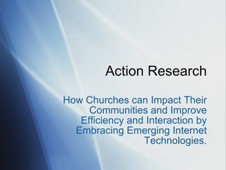 Action Research How Churches can Impact Their Communities and Improve Efficiency and Interaction by Embracing Emerging Internet Technologies. 