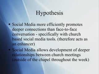 Hypothesis Social Media more efficiently promotes deeper connections than face-to-face conversation - specifically with church based social media tools. (therefore acts as an enhancer) Social Media allows development of deeper relationships between church meetings (outside of the chapel throughout the week) 