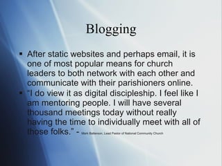 Blogging After static websites and perhaps email, it is one of most popular means for church leaders to both network with each other and communicate with their parishioners online. “ I  do view it as digital discipleship. I feel like I  am  mentoring people. I  will  have several thousand meetings today without really having the time to individually meet with all of those folks.” -  Mark Batterson, Lead Pastor of National Community Church 