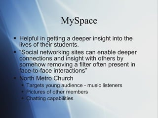 MySpace Helpful in getting a deeper insight into the lives of their students. “ Social networking sites can enable deeper connections and insight with others by somehow removing a filter often present in face-to-face interactions” North Metro Church Targets young audience - music listeners Pictures of other members Chatting capabilities 