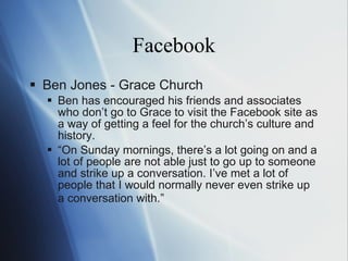 Facebook Ben Jones - Grace Church Ben has encouraged his friends and associates who don ’t  go to Grace to visit the Facebook site as a way of getting a feel for the church ’s  culture and history. “ On  Sunday mornings, there ’s  a lot going on and a lot of people are not able just to go up to someone and strike up a conversation. I ’ve  met a lot of people that I would normally never even strike up a conversation with. ” 