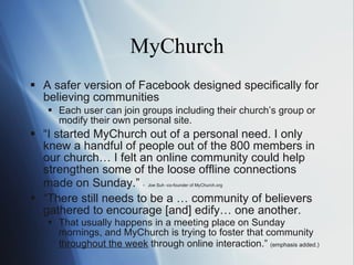 MyChurch A safer version of Facebook designed specifically for believing communities Each user can join groups  in cluding their church ’s  group  or  modify their own personal site. “ I   started MyChurch out of a personal need. I only knew a handful of people out of the 800 members in our church… I felt an online community could help strengthen some of the loose offline connections made on Sunday. ”  -   Joe Suh -co-founder of MyChurch.org   “ There still needs to be a … community of believers gathered to encourage [and] edify… one another. That usually happens in a meeting place on Sunday mornings, and MyChurch is trying to foster that community  throughout the week  through online interaction. ”  (emphasis added.) 