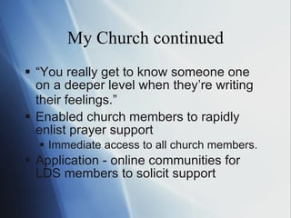 My Church continued “ Y o u really get to know someone one on a deeper level when they ’re  writing their feelings. ” Enabled church members to rapidly enlist prayer support  Immediate access to all church members. Application - online communities for LDS members to solicit support 