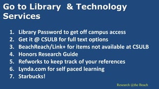 Research @the Beach
Go to Library & Technology
Services
1. Library Password to get off campus access
2. Get it @ CSULB for full text options
3. BeachReach/Link+ for items not available at CSULB
4. Honors Research Guide
5. Refworks to keep track of your references
6. Lynda.com for self paced learning
7. Starbucks!
 
