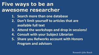 Research @the Beach
Five ways to be an
awesome researcher
1. Search more than one database
2. Don’t limit yourself to articles that are
available full text
3. Attend the workshops and drop in sessions!
4. Consult with your Subject Librarian
5. Share you Refworks account with Honors
Program and advisors
 