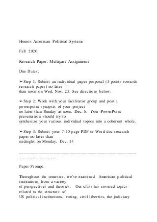 Honors American Political Systems
Fall 2020
Research Paper: Multipart Assignment
Due Dates:
➢ Step 1: Submit an individual paper proposal (5 points towards
research paper) no later
than noon on Wed, Nov. 25. See directions below.
➢ Step 2: Work with your facilitator group and post a
powerpoint synopsis of your project
no later than Sunday at noon, Dec. 6. Your PowerPoint
presentation should try to
synthesize your various individual topics into a coherent whole.
➢ Step 3: Submit your 7-10 page PDF or Word doc research
paper no later than
midnight on Monday, Dec. 14
_____________________________________________________
_________________
Paper Prompt:
Throughout the semester, we've examined American political
institutions from a variety
of perspectives and theories. Our class has covered topics
related to the structure of
US political institutions, voting, civil liberties, the judiciary
 