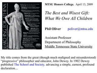 MTSU Honors College.  April 13,   2009 The Best and Wisest Gift: What We Owe All Children Phil Oliver   [email_address] Assistant Professor Department of Philosophy Middle Tennessee State University My title comes from the great (though much maligned and misunderstood) “progressive” philosopher and educator, John Dewey. In 1902 Dewey published  The School and Society ,  advancing a simple, earnest, profound declaration... .   