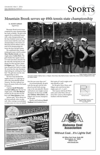 thursday, May 1, 2014 
The Sword & Shield Sppoo1rrtt3ss 
Mountain Brook serves up 49th tennis state championship 
By: SCOTT LEPLEY 
Staff Writer 
Mountain Brook tennis teams 
competed for state championships 
last week in Mobile. The girls team 
capped off an undefeated season 
with a state championship and 
the boys finished runner-ups. The 
tennis teams hold the most state 
championships in the history of 
Mountain Brook athletics with a 
total of 49 championships be-tween 
the boys and girls teams. 
The undefeated state champi-onship 
girls team is led by seniors 
Mary Martha Grizzle and top 
singles player Carlee Petro. The 
girls finished the regular season 
15-0 and were heavy favorites for 
the state title, having had no real 
threats for their top spot. Junior 
Lil Kilgore said, “This is the best 
team the girls have had in a while. 
We went into the state champion-ship 
looking for nothing less than 
first.” The girls last won the state 
championship in 2012. 
The boys team finished the 
regular season 13-2, placing sec-ond 
at the state playoffs behind 
Vestavia. The boys suffered two 
losses all season, both at the hands 
of Vestavia. 
Captains Jacob Weinacker 
and Sam Lidikay play the top two 
singles spots, while Ben Shearer 
rounds out the top three for the 
boys with Yates Jackson at four. 
Jackson said, “We’ve shown we 
can beat anybody when we play 
well. After coming in second place 
so many years in a row, we wanted 
first this year more than ever.” 
At sectional playoffs, the girls 
took the top spot and the boys 
placed second, both earning 
trips to the state playoffs. Shearer 
and Jackson were singles section 
champions for the boys and Eli-nor 
Anthony, Olivia Howe, and 
Kilgore were section champions 
for the girls. 
Shearer and freshman David 
Faulkner both finished first at 
their spots of 3 and 6 singles at the 
state playoffs as well. 
For the girls, Petro, Howe, and 
Kilgore were each first at their 
singles spots of 1, 3, and 5. 
Next season, both Jacob Wein-acker 
and Carlee Petro will con-tinue 
their careers at Birmingham 
Southern with the Panthers. 
Photo courtesy of Susan Farlow 
Girls team’s leaders: Kathryn Sours, Lil Kilgore, Olivia Howe, Mary Martha Grizzle, Carlee Petro, Elinor Anthony, Margaret Anne Clark, 
and Sarah Cooper. 
 