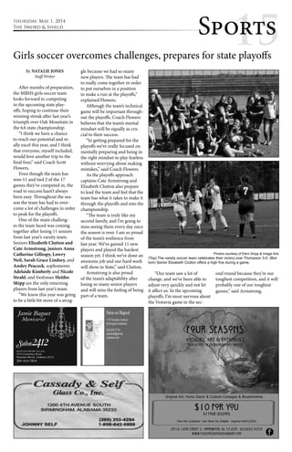 thursday, May 1, 2014 
The Sword & Shield Sppoo1rrtt5ss 
Girls soccer overcomes challenges, prepares for state playoffs 
By NATALIE JONES 
Staff Writer 
After months of preparation, 
the MBHS girls soccer team 
looks forward to competing 
in the upcoming state play-offs, 
hoping to continue their 
winning streak after last year’s 
triumph over Oak Mountain in 
the 6A state championship. 
“I think we have a chance 
to reach our potential and re-ally 
excel this year, and I think 
that everyone, myself included, 
would love another trip to the 
final four,” said Coach Scott 
Flowers. 
Even though the team has 
won 11 and tied 2 of the 17 
games they’ve competed in, the 
road to success hasn’t always 
been easy. Throughout the sea-son 
the team has had to over-come 
a lot of challenges in order 
to peak for the playoffs. 
One of the main challeng-es 
the team faced was coming 
together after losing 11 seniors 
from last year’s varsity team. 
Seniors Elizabeth Clutton and 
Cate Armstrong, juniors Anna 
Catherine Gillespy, Lowry 
Neil, Sarah Grace Lindsey, and 
Ansley Peacock, sophomores 
Adelaide Kimberly and Nicole 
Strahl, and freshman Heitho 
Shipp are the only returning 
players from last year’s team. 
“We knew this year was going 
to be a little bit more of a strug-gle 
because we had so many 
new players. The team has had 
to really come together in order 
to put ourselves in a position 
to make a run at the playoffs,” 
explained Flowers. 
Although the team’s technical 
game will be important through-out 
the playoffs, Coach Flowers 
believes that the team’s mental 
mindset will be equally as cru-cial 
to their success. 
“In getting prepared for the 
playoffs we’ve really focused on 
mentally preparing and being in 
the right mindset to play fearless 
without worrying about making 
mistakes,” said Coach Flowers. 
As the playoffs approach 
captains Cate Armstrong and 
Elizabeth Clutton also prepare 
to lead the team and feel that the 
team has what it takes to make it 
through the playoffs and into the 
championship. 
“The team is truly like my 
second family, and I’m going to 
miss seeing them every day once 
the season is over. I am so proud 
of the team’s resilience from 
last year. We’ve gained 11 new 
players and played the hardest 
season yet. I think we’ve done an 
awesome job and our hard work 
will show in State,” said Clutton. 
Armstrong is also proud 
of the team’s adaptability after 
losing so many senior players 
and will miss the feeling of being 
part of a team. 
(Top) The varsity soccer team celebrates their victory over Thompson 3-0. (Bot-tom) 
Senior Elizabeth Clutton offers a high five during a game. 
“Our team saw a lot of 
change, and we’ve been able to 
adjust very quickly and not let 
it affect us. In the upcoming 
playoffs, I’m most nervous about 
the Vestavia game in the sec-ond 
Photos courtesy of Eleni Shipp & Image Arts 
round because they’re our 
toughest competition, and it will 
probably one of our toughest 
games,” said Armstrong. 
 