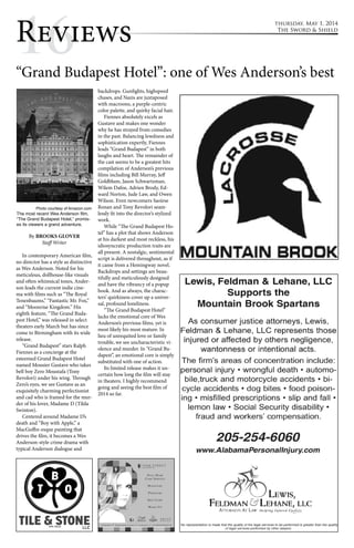 thursday, May 1, 2014 
The Sword & Shield 
R1e6views “Grand Budapest Hotel”: one of Wes Anderson’s best 
By BROOKS GLOVER 
Staff Writer 
In contemporary American film, 
no director has a style as distinctive 
as Wes Anderson. Noted for his 
meticulous, dollhouse-like visuals 
and often whimsical tones, Ander-son 
leads the current indie cine-ma 
with films such as “The Royal 
Tenenbaums,” “Fantastic Mr. Fox,” 
and “Moonrise Kingdom.” His 
eighth feature, “The Grand Buda-pest 
Hotel,” was released in select 
theaters early March but has since 
come to Birmingham with its wide 
release. 
“Grand Budapest” stars Ralph 
Fiennes as a concierge at the 
esteemed Grand Budapest Hotel 
named Mousier Gustave who takes 
bell boy Zero Moustafa (Tony 
Revolori) under his wing. Through 
Zero’s eyes, we see Gustave as an 
exquisitely charming perfectionist 
and cad who is framed for the mur-der 
of his lover, Madame D (Tilda 
Swinton). 
Centered around Madame D’s 
death and “Boy with Apple,” a 
MacGuffin-esque painting that 
drives the film, it becomes a Wes 
Anderson-style crime drama with 
typical Anderson dialogue and 
backdrops. Gunfights, highspeed 
chases, and Nazis are juxtaposed 
with macroons, a purple-centric 
color palette, and quirky facial hair. 
Fiennes absolutely excels as 
Gustave and makes one wonder 
why he has strayed from comedies 
in the past. Balancing lewdness and 
sophistication expertly, Fiennes 
leads “Grand Budapest” in both 
laughs and heart. The remainder of 
the cast seems to be a greatest hits 
compilation of Anderson’s previous 
films including Bill Murray, Jeff 
Goldblum, Jason Schwartzman, 
Wilem Dafoe, Adrien Brody, Ed-ward 
Norton, Jude Law, and Owen 
Wilson. Even newcomers Saoirse 
Ronan and Tony Revolori seam-lessly 
fit into the director’s stylized 
work. 
While “The Grand Budapest Ho-tel” 
has a plot that shows Anderson 
at his darkest and most reckless, his 
idiosyncratic production traits are 
all present. A nostalgic, sentimental 
script is delivered throughout, as if 
it came from a Hemingway novel. 
Backdrops and settings are beau-tifully 
and meticulously designed 
and have the vibrancy of a popup 
book. And as always, the charac-ters’ 
quirkiness cover up a univer-sal, 
profound loneliness. 
“The Grand Budapest Hotel” 
lacks the emotional core of Wes 
Anderson’s previous films, yet is 
most likely his most mature. In 
lieu of unrequited love or family 
trouble, we see uncharacteristic vi-olence 
and murder. In “Grand Bu-dapest”, 
an emotional core is simply 
substituted with one of action. 
Its limited release makes it un-certain 
how long the film will stay 
in theaters. I highly recommend 
going and seeing the best film of 
2014 so far. 
Photo courtesy of Amazon.com 
The most recent Wes Anderson film, 
“The Grand Budapest Hotel,” promis-es 
its viewers a grand adventure. 
 