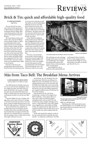 thursday, May 1, 2014 
The Sword & Shield 
Revi1ew7s 
Brick & Tin: quick and affordable high-quality food 
By COKE MATTHEWS 
Staff Writer 
The new Brick & Tin restau-rant, 
which recently opened next 
to Mason Music on Cahaba Road 
in Mountain Brook Village, offers 
casual dining options in the same 
spirit as their popular downtown 
location. 
The menu features panini sand-wiches 
with a selection of fillings, 
such as chicken, brisket, or ribeye, 
on breads baked fresh in their 
bakery. Paninis are served with a 
choice of soup or salad, and all but 
the ribeye are less than $10. Like 
the paninis, the soups are made 
from fresh, locally sourced prod-ucts. 
The current menu also offers 
several entreés including snapper, 
flat iron steak, and chicken scallo-pini 
ranging from $18-$25. Kids 
also have their own menu with fa-vorites 
such as grilled cheese, PB&J, 
or mac & cheese. 
Brick & Tin also has an ad-joining 
bakery that provides fresh 
bread for both of its restaurants and 
is now open for retail sales as well. 
The shelves are full of freshly baked 
flatbreads, focaccias, and multi-grain 
breads just to name a few. 
There are plans for the bakery to 
expand to offer their own dressings 
and desserts. The bakery opens into 
the restaurant itself but has its own 
separate entrance to make it easier 
for take-out orders. 
Owner Mauricio Papapietro 
worked with local star chefs Frank 
Stitt of Highland’s Bar and Grill 
and Chris Hastings of Hot and Hot 
Fish Club, but his restaurants have 
a much more casual feel. Custom-ers 
place their orders at the counter 
when they enter and pay, and the 
food is then delivered to their ta-bles. 
Of course, every restaurant 
review needs to tell the reader if 
the food is any good, right? Well, 
I definitely recommend the new 
Brick & Tin. I have now sampled 
several of the paninis, and my 
personal favorite is the beef brisket 
with white barbeque sauce. The 
brisket just melts in your mouth. 
Fresh baked breads line the shelves in Brick & Tin’s bakery. 
The sandwiches are tasty and large, 
though a little messy to eat, but I’m 
not complaining! I also sampled 
the spring chicken panini with 
spinach, cheese, and roasted garlic, 
and it was quite good. 
Even though I’m a fan of 
Gilchrist’s and could probably live 
Photo by Coke Matthews 
on Davenport’s Pizza, the Brick 
& Tin is a tasty change of pace in 
Mountain Brook Village. So, if you 
haven’t done so already, you should 
give Brick & Tin a try. 
Más from Taco Bell: The Breakfast Menu Arrives 
By BEN JACKSON & RICK LEWIS 
Features Editor & Co-Editor in Chief 
Taco Bell’s launch of a breakfast menu, for 
me, was an event of much anticipation. Tacos 
are a staple of my diet, and while I don’t fre-quent 
the Bell often, the concept of a Waffle 
Taco gets me more excited than almost any-thing. 
Co-Editor Rick Lewis and I took an early 
morning trip recently to try out the new offer-ings. 
I tried the Waffle Taco first. Complete with 
egg, cheese, and a choice of bacon or sausage, 
it was by far my favorite menu item. I was even 
given a packet of maple-flavored syrup to com-plete 
the waffle experience. Well done, Taco Bell. 
My second favorite item, marketed as a 
breakfast choice but served all day, was the 
Cinnabon Bites. Warm and filled with icing, 
the Cinnabon bites encompass all of the love-able 
parts of a cinnamon bun in a convenient 
bite-size package. I know I will be back to order 
them again sometime very soon. 
My final item, the A.M. Breakfast Taco, left 
me unimpressed. With the same filling as the 
Waffle Taco, the A.M. Breakfast Taco seems un-original 
and lacks some sort of innovation, like 
the Waffle Taco’s fluffy shell. In fact, most of the 
menu items (the aforementioned, and the break-fast 
burrito) were the same filling components, 
just wrapped in different ways. It’s still tasty, but 
the variety is lacking. 
Rick decided to try the A.M. Bacon 
Crunchwrap, a variation of the original Taco 
Bell Crunchwrap – meat, cheese, lettuce, to-mato, 
and a crispy taco shell all wrapped 
and grilled inside a soft taco shell. The A.M. 
Crunchwrap comes complete with eggs, bacon, 
cheese, a crispy hash brown, and a spicy pepper 
sauce wrapped up in a soft tortilla; according 
to Rick, the wrap had just the right amount of 
crispiness and flavor and was quite easy to eat as 
all of its insides stay neatly wrapped inside the 
tortilla. 
On the other hand, Rick ordered a small cof-fee 
and commented that it tasted like tap water 
and dirt – an unpleasant combination. Taco Bell 
Photo by Ben Jackson 
The neon signs beckon tantalizingly while advertis-ing 
Taco Bell’s new breakfast 
coffee is an absolute no-go. 
That being said, I still recommend you give 
Taco Bell’s breakfast a try. The Waffle Taco and 
the Cinnabon Bites are the perfect way to Live 
Más earlier in the day. 
 