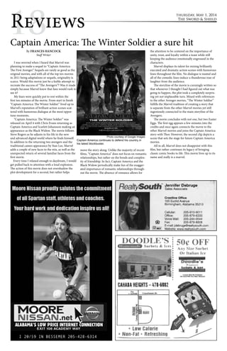 1Re8views Captain America: The Winter Soldier a sure hit 
thursday, May 1, 2014 
The Sword & Shield 
By FRANCES HANCOCK 
Staff Writer 
I was worried when I heard that Marvel was 
planning to make a sequel to “Captain America: 
The First Avenger.” Sequels are rarely as good as the 
original movies, and with all of the top ten movies 
in 2011 being adaptations or sequels, originality is 
scarce. Would this movie just be a feeble attempt to 
recreate the success of “The Avengers”? Was it made 
simply because Marvel knew that fans would rush to 
see it? 
My fears were quickly put to rest within the 
first ten minutes of the movie. From start to finish 
“Captain America: The Winter Soldier” lived up to 
Marvel’s reputation of brilliant action scenes scat-tered 
with humorous dialogue at the most oppor-tune 
moments. 
“Captain America: The Winter Soldier” was 
released on April 4 with Chris Evans returning as 
Captain America and Scarlett Johansson making an 
appearance as the Black Widow. The movie follows 
Steve Rogers as he adjusts to his life in the new 
and advanced digital world where he finds himself. 
In addition to the returning two avengers and the 
traditional cameo appearance by Stan Lee, Marvel 
adds a couple of new faces to the mix, as well as the 
unexpected return of several familiar faces from the 
first movie. 
Every time I relaxed enough to daydream, I would 
get pulled back to attention with a loud explosion. 
The action of this movie does not overshadow the 
plot development for a second, but rather helps 
move the story along. Unlike the majority of recent 
films, “Captain America” does not focus on romantic 
relationships, but rather on the bonds and complex-ity 
of friendship. In fact, Captain America and the 
Black Widow periodically make fun of the exagger-ated 
importance of romantic relationships through-out 
the movie. The absence of romance allows for 
the attention to be centered on the importance of 
unity, trust, and loyalty within a team while still 
keeping the audience emotionally engrossed in the 
characters. 
Marvel displays its talent for mixing brilliantly 
executed and dramatic action scenes with humorous 
lines throughout the film. No dialogue is wasted and 
all of the comedic lines induce a thunderous roar of 
laughter from the audience. 
The storyline of the movie is cunningly written so 
that whenever I thought I had figured out what was 
going to happen, the plot took a completely surpris-ing 
yet not implausible turn. Mixed with references 
to the other Avenger movies, “The Winter Soldier” 
fulfills the Marvel tradition of creating a story that 
is separate from the other Marvel movies yet still 
ingeniously connected to the main storyline of the 
Avengers. 
The movie concludes with not one, but two Easter 
Eggs. The first egg appears a few minutes into the 
credits and once again connects the movie to the 
other Marvel movies and joins the Captain America 
story with Thor. However, the second clip depicts a 
scene that sets the stage for future Captain America 
movies. 
All in all, Marvel does not disappoint with this 
film, but rather continues its legacy of bringing 
classic comic books to life. This movie lives up to its 
name and really is a marvel. 
Photo courtesy of Google Images 
Captain America continues to defend his country in 
his latest blockbuster. 
 