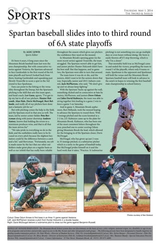 2Sp0orts 
Spartan baseball slides into to third round 
By ALEC LEWIS 
Sports Editor 
of 6A state playoffs 
It’s been 6 years, 6 long years since the 
Mountain Brook baseball team last won the 
area championship. But with consecutive vic-tories 
against Vestavia, the Spartans advanced 
to face Gardendale in the first round of the 6A 
state playoffs and haven’t looked back from 
there, beating Gardendale and squeaking past 
Hewitt-Trussville to score a spot in the 3rd 
round to face Sparkman. 
Fans can point to the hitting or the versa-tility 
throughout the lineup, but the Spartans’s 
pitching is the skill that sets this team apart, 
and head coach, Lee Gann, agrees, “I’ve got to 
tip my hat to all of our pitchers. Hunter Hol-comb, 
Alan Hale, Davis McDougal, Burt Bel-lande, 
and really all of our pitchers have done 
just a fantastic job for us.” 
But with pitching comes the help in the field, 
and the Spartans excel in that area as well. The 
team, led by senior center-fielder Pete Ber-ryman 
along with junior shortstop Andrew 
Autrey, knows that holding the errors to a 
minimum produces wins, and that is all that 
the team strives for.” 
“We take pride in everything we do in the 
field, and the outfielders really have to be fo-cused 
on every pitch because the slightest hes-itation 
could be the difference between a catch 
and a hit,” said Berryman. “Fortunately, my job 
is made easier by the fact that our other out-fielders 
make great plays on a regular basis as 
well as our infield that has really been reliable 
throughout the season which gives our pitchers 
the confidence they need on the mound. 
In Mountain Brook’s opening game (in the 
most recent series) against Trussville, the team 
struggled. The Spartans weren’t able to get hits, 
and junior pitcher Hunter Holcomb didn’t have 
his best stuff. But that happens, and in game 
two, the Spartans were able to turn that around. 
The team knew it was do or die, and the 
juniors, didn’t want to let the seniors down that 
way. Especially, junior and 2015 Auburn com-mit, 
Jack McPherson, who said, “We don’t give 
up and we always keep fighting.” 
With the Spartans’ backs up against the wall, 
something clicked and in consecutive at-bats by 
Autrey, McPherson, and juniors Drew Odum 
and John David Kubiszyn, the team was able to 
string together hits leading to a game 2 win to 
force a game 3 on Saturday. 
And in game 3, Mountain Brook sopho-more, 
Burt Bellande, took the mound hoping 
to advance the Spartans to round three. With 
5 innings pitched and the score knotted in a 
2-2 tie, J.D. Kubiszyn came up to the plate for 
Mountain Brook. Kubiszyn, who has been one 
of the most consistent hitters throughout the 
year, punched one to center scoring Odum 
giving Mountain Brook the lead, which allowed 
for the bringing in of the Spartans closer, Davis 
McDougal. 
McDougal, who has given up just 2 runs 
in 35 innings pitched, is a submarine pitcher 
which is a rarity in the game of baseball today. 
But McDougal prides himself on it and the 
hard work that it takes, “Practice. It (submarine 
Thursday, May 1, 2014 
The Sword & Shield 
pitching) is not something you can go multiple 
days or even hours without doing. My form is 
easily thrown off if I stop throwing, which is 
why I’m a closer.” 
That mentality held true as McDougal came 
in and sealed the victory, propelling the team to 
round 3 of the playoffs, where only 8 teams re-main. 
Sparkman is the opponent and Sparkman 
will hold the venue and the Mountain Brook 
Spartans baseball team will look to advance to 
the semi’s in hopes to winning the first baseball 
state championship in school history. 
Photos courtesy of Ben Breland 
Cutout: Drew Odum throws to first base in an Area 11 game against Vestavia. 
Left: Jack McPherson receives a pitch from Hunter Holcomb in a double header. 
Right: Davis McDougal delivers a submarine pitch to close out the game against Benjamin-Russell. 
NOTICE OF NONDISCRIMINATION: The Mountain Brook School system does not discriminate on the basis of race, color, religion, national origin, sex, disability or age in any 
of its programs and activities and provides equal access to the Boy Scouts and other designated youth groups. The following persons have been designated to handle inquiries re-garding 
nondiscrimination policies: Dr. Dale Wisely—Director of Student Services (Title VI), (wiselyd@mtnbrook.k12.al.us); Mrs. Sylvia Harper—Personnel Director (Title IX), 
(harpers@mtnbrook.k12.al.us); Dr. Missy Brooks—Director of Instruction (Title II), (wildman-brooksm@mtnbrook.k12.al.us); Mrs. Shannon Mundy—Special Education Director 
(Section 504), (mundyl@mtnbrook.k12.al.us). Contact Information: 32 Vine Street, Mountain Brook, AL 35213, 205-871-4608. 
