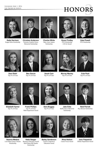 hono3rs thursday, May 1, 2014 
Deanna Medina 
Lisa Paden Gaines Theatre 
Scholarship 
Katie Seeger 
Business Education Award 
Herb Hanes-Bill Sparks 
Scholarship 
Bailey Sanderson 
Career Cooperative 
Education Award 
Rhea Nathan 
Career Focus Award 
Jack Fitzpatrick 
Debate Department Award 
Katie Harrison 
Kappa Delta Scholarship 
Christian Anderson 
Nicholas Franklin Pierce 
Memorial Scholarship 
Charles White 
Mary Anne Adams 
Scholarship 
Grace Findley 
PTO Scholarship 
2-D Art Award 
Kate Powell 
PTO Scholarship 
Dani Diehl 
Top 5% of Class 
Ben Garcia 
Top 5% of Class 
Sarah Cain 
Top 5% of Class 
Murray Manley 
Top 5% of Class 
Cole Peck 
Top 5% of Class 
Elizabeth Hymer 
Top 5% of Class 
Frank Phillips 
Top 5% of Class 
Math Department Award 
Dara Buggay 
Top 5% of Class 
Jake Erba 
Bubba Daves Memorial 
Scholarship 
Reid Parrott 
Ray Benson Scholarship 
the Sword & Shield 
 