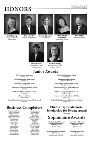 4 Thursday, May 1, 2014 
honors the Sword & Shield 
Joseph Davidson 
Mary Maude 
Crenshaw 
Drawing and Painting 
Junior Awards 
Award 
Sophomore Awards 
Katie Sanfelippo Memorial 
Award for Outstanding 
Sophomore Girl 
Sophie Brint 
Washington & Lee Award for 
Achievement 
Sara Chandler Mitchell 
Kevin Butrus Memorial 
Award for Outstanding 
Sophomore Boy 
Jake Sansom 
Rhodes College Book 
Award 
Helen Catherine Darby 
Trey Lockett 
Technical Theatre Award 
Rachael Reddy 
Colonel George V. Irons 
Distance Trophy 
3-D Art Award 
Anita Klasing 
Distinguished Drama 
Student Award 
Yale University Book Award 
Lindsey Kirk 
Harvard University Book Award 
John Sisson 
Dartmouth College Book Award 
Claire Davis 
University of Pennsylvania Book Award 
Ellie Naff 
Wake Forest University Book Award 
Casey Fan 
Jefferson Book Award 
Vince Bolus 
George Washington University Alumni Book Award 
Paul Roth 
Wellesley College Book Award 
Lowry Neil 
Smith College Book Award 
Madeline Michell 
Bryn Mawr President’s Book Award 
Hampton Adams 
Renssalaer Medal for Math and Science 
Ellie Naff 
Wheaton College Award for Fine Arts 
William Pankey 
Sewanee Award for Excellence in Writing 
Lindsey Kirk 
Hollins College Book Award for Creative Writing 
Chandler Gory 
Clinton Taylor Memorial 
Scholarship for Debate Award 
Ben Jones 
Stewart Hawk 
Colonel George V. Irons 
Distance Trophy 
Jack Royer 
Broadcasting Award 
Business Completers 
Mary Stewart Beasley 
Annie Bloomston 
Eric Bloomston 
John Boston 
Maddison Bromberg 
Chris Carpenter 
Carson Crowe 
Tillman Drew 
Adelaide Dunn 
Alan Dunn 
Josh Faber 
Bradford Flake 
Jake Fleisher 
Banks Fulmer 
Sally Gamble 
Graham Harsh 
Stewart Hawk 
Anna Kate Healey 
Anna Henning 
Wheeler Jones 
Harrison Jones 
Bo Luttrell 
Maggie Miller 
John David Nabors 
Rhea Nathan 
Walt Price 
Will Reis 
Sarah Riley 
Shirazeh Rogers 
Jenna Routman 
Katie Seeger 
Jack Segal 
Walker Sewell 
Noah Waterman 
Charles White 
Jake Wooley 
 