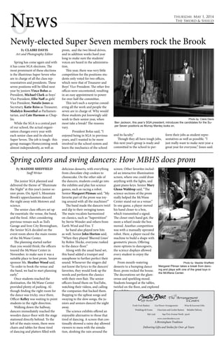 6News thursday, May 1, 2014 
The Sword & Shield 
Newly-elected Super Seven members rock the Brook 
By CLAIRE DAVIS 
Art and Photography Editor 
Spring has come again and with 
it has come SGA elections. The 
most prominent of these elections 
is the illustrious Super Seven who 
are in charge of all the class rep-resentatives 
and presidents. These 
seven positions will be filled next 
year by juniors Vince Bolus as 
President, Michael Clark as boys’ 
Vice President, Ellie Naff as girls’ 
Vice President, Natalie Jones as 
Secretary, Katie Reiss as Treasurer, 
Madalyn Rosenthal as Parliamen-tarian, 
and Cate Harmon as Chap-lin. 
While the SGA is a central part 
of our school, the actual organi-zation 
changes every year with 
each senior class and its elected 
Super Seven. The job is tough- this 
group manages Homecoming week 
almost independently, as well as 
prom, and the two blood drives, 
and in addition works hard year 
long to make sure the students’ 
voices are heard in the administra-tion. 
This year, there was very little 
competition for the positions-stu-dents 
only voted for two offices, 
which were that of Treasurer and 
Boys’ Vice President. The other five 
offices were uncontested, resulting 
in an easy appointment to power 
for over half the committee. 
This isn’t such a surprise consid-ering 
all the work and people the 
seven are in charge of. Why would 
these students put knowingly add 
work to their senior year, when 
most take a break? The reasons 
vary. 
President Bolus said, “I 
enjoyed being in SGA in previous 
years, and I wanted to be more 
involved in the school system and 
learn the mechanics of the school 
Ben Jackson, this year’s SGA president, introduces the candidates for the Su-per 
Seven positions as Murray Manley looks on. 
and its faculty.” 
Though they all have tough jobs, 
this next year’s group is ready and 
committed to the school to per-form 
Photo by Claire Davis 
their jobs as student repre-sentatives 
as well as possible. “I 
just really want to make next year a 
great year for everyone,” Jones said. 
Spring colors and swing dancers: How MBHS does prom 
By MADDIE SHEFFIELD 
Staff Writer 
The junior SGA planned and 
delivered the theme of “Illuminate 
the Night” at this year’s junior-se-nior 
prom. On April 5, Mountain 
Brook’s upperclassmen danced 
the night away with Motown and 
science. 
The senior class officers set up 
the essentials: the venue, the band, 
and the food. After considering 
previous venues such as Ted’s 
Garage and Iron City Birmingham, 
the Senior SGA decided on the 
event room above the main rooms 
of the McWane Center. 
The planning started earlier 
than you would think; the officers 
toured the McWane Center in 
November. to make sure it was a 
suitable place to host prom. Senior 
sponsor Ms. Heather Wood said, 
“In order to book the venue and 
the band, we had to start planning 
early.” 
Once students reached the 
destination, the McWane Center 
provided plenty of parking. Al-though 
finding the right room for 
the dance was tricky, once there, 
Officer Kelley was waiting to point 
students in the right direction. 
Walking down the hallway, 
dancers immediately reached the 
wooden dance-floor with the stage 
stationed directly behind. To the 
left of the main room, there were 
chairs and tables for those tired 
of dancing and platters filled with 
delicious desserts, with everything 
from chocolate chip cookies to 
cheesecake. On the other side of 
the dancers, students could go into 
the exhibits and play fun science 
games, such as racing a robot. 
Senior Margaret Pitman said, “My 
favorite part of the prom was toy-ing 
around with all the machines!” 
The band made the dancers twirl 
and dip to their swinging tunes. 
The main vocalists harmonized 
on classics, such as “Superstition” 
by Stevie Wonder and others from 
Earth Wind and Fire. T 
he band also played new hits 
as well. Senior John Horton said, 
“When they played ‘Blurred Lines’ 
by Robin Thicke, everyone rushed 
to the dance-floor.” 
Along with the usual band set, 
this band added a trumpet and 
saxophone to further perfect their 
sound. Whenever the singers did 
not know the lyrics to the dancers’ 
favorites, they would look up the 
words and perform the classics 
with their own flair. The senior 
officers found them on YouTube, 
watching their videos, and calling 
the companies that backed them. 
Bopping to the upbeat songs and 
swaying to the slow songs, the ju-niors 
and seniors danced the night 
away. 
The science exhibits offered an 
enjoyable alternative to those that 
tired of dancing. A screen that con-tinually 
showed a rainy day allowed 
viewers to mess with the simula-tion, 
sloshing the rain around the 
screen. Other favorites includ-ed 
an interactive illumination 
screen, where one could draw 
anything with the lights, and 
giant piano keys. Senior Mary 
Glenn Waldrop said, “The 
science sections of the prom 
really helped the McWane 
Center stand out as a venue.” 
In one game, a player moved 
his hand closer to a box, 
which transmitted a signal. 
The closer one’s hand got, the 
more a wheel inside the box 
moved. Another competition 
was with a manually operated 
robot. Here, a player raced the 
machine to build a shape with 
geometric pieces. Offering 
more options to dancegoers, 
the science displays allowed 
every student to enjoy the 
prom. 
From mouth-watering 
desserts to a bumping dance 
floor, prom rocked the house. 
The decorations set the glam-orous 
and sparkling mood. 
Students lounged at the tables, 
twirled on the floor, and explored 
the exhibits. 
There was 
something 
for every-one 
at the 
McWane 
Center. 
Photo by Maddie Sheffield 
Margaret Pitman takes a break from danc-ing 
and plays with one of the great toys in 
the McWane Center. 
 