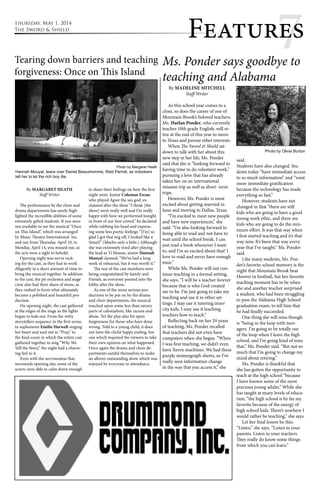 thursday, May 1, 2014 
The Sword & Shield Featur7es 
7 Ms. Ponder says goodbye to 
teaching and Alabama 
By MADELINE MITCHELL 
Staff Writer 
As this school year comes to a 
close, so does the career of one of 
Mountain Brook’s beloved teachers. 
Ms. Harlan Ponder, who currently 
teaches 10th grade English, will re-tire 
at the end of this year to move 
to Texas and pursue other interests. 
When The Sword & Shield sat 
down to talk with her about this 
new step in her life, Ms. Ponder 
said that she is “looking forward to 
having time to do volunteer work,” 
pursuing a love that has already 
taken her on an international 
mission trip as well as short- term 
trips. 
However, Ms. Ponder is most 
excited about getting married in 
June and moving to Dallas, Texas. 
“I’m excited to meet new people 
and have new experiences,” she 
said. “I’m also looking forward to 
being able to read and not have to 
wait until the school break. I can 
just read a book whenever I want 
to, and I’m so excited about that! I 
love to read and never have enough 
time.” 
While Ms. Ponder will not con-tinue 
teaching in a formal setting, 
she says, “I will be a teacher forever 
because that is who God created 
me to be. I’m just going to take my 
teaching and use it in other set-tings. 
I may use it tutoring inner 
city kids. I may use it teaching 
teachers how to teach.” 
Reflecting back on her 29 years 
of teaching, Ms. Ponder recalled 
that teachers did not even have 
computers when she began. “When 
I was first teaching, we didn’t even 
have Xerox machines. We had these 
purple mimeograph sheets, so I’ve 
really seen information change 
in the way that you access it,” she 
said. 
Students have also changed. Stu-dents 
today “have immediate access 
to so much information” and “want 
more immediate gratification 
because the technology has made 
everything so fast.” 
However, students have not 
changed in that “there are still 
kids who are going to have a good 
strong work ethic, and there are 
kids who are going to do the min-imum 
effort. It was that way when 
I first started teaching and it’s that 
way now. It’s been that way every 
year that I’ve taught,” Ms. Ponder 
said. 
Like many students, Ms. Pon-der’s 
favorite school memory is the 
night that Mountain Brook beat 
Hoover in football, but her favorite 
teaching moment has to be when 
she and another teacher surprised 
a student, who had been struggling 
to pass the Alabama High School 
graduation exam, to tell him that 
he had finally succeeded. 
One thing she will miss though 
is “being in the loop with teen-agers. 
I’m going to be totally out 
of the loop when I leave the high 
school, and I’m going kind of miss 
that,” Ms. Ponder said. “But not so 
much that I’m going to change my 
mind about retiring.” 
Ms. Ponder is thankful that 
she has gotten the opportunity to 
teach at the high school “because 
I have known some of the most 
precious young adults.” While she 
has taught at many levels of educa-tion, 
“the high school is by far my 
favorite because of the energy of 
high school kids. There’s nowhere I 
would rather be teaching,” she says. 
Let her final lesson be this: 
“Listen,” she says. “Listen to your 
parents. Listen to your teachers. 
They really do know some things 
from which you can learn.” 
Tearing down barriers and teaching 
forgiveness: Once on This Island 
Hannah Mouyal, leans over Daniel Beauxhomme, Reid Parrott, as onlookers 
tell her to let the rich boy die. 
By MARGARET HEATH 
Staff Writer 
The performance by the choir and 
drama departments has surely high-lighted 
the incredible abilities of some 
extremely gifted students. If you were 
not available to see the musical “Once 
on This Island”, which was arranged 
by Music Theatre International Inc. 
and ran from Thursday, April 10, to 
Monday, April 14, you missed out, as 
the acts were a sight to behold. 
Opening night was nerve rack-ing 
for the cast, as they had to work 
diligently in a short amount of time to 
bring the musical together. In addition 
to the cast, the pit orchestra and stage 
crew also had their share of stress, as 
they rushed to form what ultimately 
became a polished and beautiful pro-duction. 
On opening night, the cast gathered 
at the edges of the stage as the lights 
began to fade out. From the witty 
storytellers sequence in the first scene, 
to sophomore Emilie Harwell singing 
her heart and soul out in “Pray,” to 
the final scene in which the entire cast 
gathered together to sing “Why We 
Tell the Story,” the night had a charm-ing 
feel to it. 
Even with the nervousness that 
surrounds opening day, some of the 
actors were able to calm down enough 
Photo by Margaret Heath 
to share their feelings on how the first 
night went. Junior Coleman Escue, 
who played Agwe the sea god, ex-claimed 
after the show “I think [the 
show] went really well and I’m really 
happy with how we performed tonight 
in front of our first crowd.” he declared 
while rubbing his head and express-ing 
some less poetic feelings “[I’m] so 
glad I got that wig off, I looked like a 
Smurf.” (Maybe only a little.) Although 
she was extremely tired after playing 
the lead as Ti Moune, senior Hannah 
Mouyal claimed, “We’ve had a long 
week of rehearsal, but it was worth it.” 
The rest of the cast members were 
being congratulated by family and 
friends, as everyone poured into the 
lobby after the show. 
As one of the more serious pro-ductions 
to be put on by the drama 
and choir departments, the musical 
touched upon some less than savory 
parts of colonialism, like racism and 
abuse. Yet the play also hit upon 
forgiveness for those who have done 
wrong. Told to a young child, it does 
not have the cliché happy ending, but 
one which required the viewers to take 
their own opinion on what happened. 
Once again the drama and choir de-partments 
outdid themselves to make 
an allover outstanding show which was 
enjoyed by everyone in attendance. 
Photo by Olivia Burton 
 