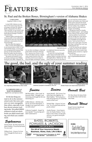 thursday, May 1, 2014 
The Sword & Shield 8Features 
St. Paul and the Broken Bones, Birmingham’s version of Alabama Shakes 
By RICK LEWIS 
Outgoing Co-Editor in Chief 
In April 2009, Alabama was put 
back on the musical map when Ath-ens’ 
garage rock band, the Alabama 
Shakes, released their first album, 
“Boys and Girls,” to rave reviews, with 
critics and listeners alike praising the 
band’s glorious homage to Southern 
rock at its finest. 
Alabama Shakes reintroduced the 
American public to the soulful, bluesy 
sound of true roots rock, and Athens 
underwent a rejuvenation of its own 
musical heritage. 
But what about Birmingham? 
Well, as of 2013, Birmingham has 
its new musical claim to fame: St. Paul 
and the Broken Bones. A seven-piece 
neo-soul group led by frontman Paul 
Janeway, St. Paul and the Broken 
Bones has broken onto the musical 
scene in what seems like record time. 
The group was formed by vocal-ist 
Janeway and bassist Jesse Phillips 
during the mid-2000s. Originally, the 
two saw their recordings as a final side 
project before moving on with their 
lives - Janeway was a senior at UAB 
when he decided to pursue a singing 
career instead. However, they real-ized 
their sound was too unique to 
drop and began searching for a group 
to complement Janeway’s powerful, 
expressive style. 
In early 2013, the band brought 
in Ben Tanner, keyboardist for the 
Alabama Shakes, to produce their first 
full-length album, “Half the City”. The 
band’s sound can best be described as 
neo-soul with hints of both modern 
Motown and Southern jazz. Horns and 
rhythm guitars dominate the band’s 
soundscape, perfectly accompanying 
Janeway’s unique voice, similar in 
respect to that of a white and more 
energetic Otis Redding. 
Having been raised on a healthy 
diet of Southern gospel – and sneaking 
in bits of Marvin Gaye and Sam Cooke 
– Janeway explains in an interview 
with the Chicago Sun-Times that his 
attraction to soul was only natural, 
even if forbidden by his tight-laced 
parents: “Soul was kind of my ice 
cream as far as music goes. It was the 
only thing I could get that wasn’t sup-posedly 
good for me.” 
So far, the band has met enthusias-tic 
support not only in the southeast 
but from the rest of the country (and 
globally) and has started on a regional 
and world tour. 
You can find tickets and concert 
dates at stpaulandthebrokenbones. 
com. 
The good, the bad, and the ugly of your summer reading 
By MARY NIX ROBERSON and CAROLINE 
LOWE 
Opinions Editor and Staff Writer 
It’s the last thing you want to do in the 
summer: school work. But some summers are 
more manageable than others, especially if you 
have decent summer reading books. We polled 
MBHS students to find out which books you 
didn’t mind reading, and which you couldn’t 
stand. 
Photo by Caroline Lowe 
Amelia Putnam can’t stand Great Expectations. 
Photo by Caroline Lowe 
Catherine Campbell is frustrated by Star Girl. 
Photo by Caroline Lowe 
Eric Voigt being entertained by Glass Castle. 
Sophomores 
Juniors 
Overall Best 
Stargirl by Jerry Spinelli and 
Grayson by Lynn Cox 
Seniors 
The Maze Runner by James Dash-ner 
and The Glass Castle by Jean-nette 
Walls 
Mel McComber – Glass Castle by 
Jeannette Walls. “I thought it was 
interesting and thought her life was 
interesting too.” 
Griffin Osborne – Old Man and 
the Sea by Ernest Hemingway. “I 
thought it was a good story and it 
was well written.” 
Catherine Campbell – Stargirl by 
Jerry Spinelli. “It was boring and I 
didn't understand it.” 
Patrick Dowd- The Maze Runner by 
James Dashner, “It was the best book 
I’ve ever read.” 
William Scott – Grayson by Lynn 
Cox “I thought the book was so 
cliché.” 
Austin Russell – The Curious Case 
of the Dog in the Nighttime by 
Mark Haddon. “The book gives a 
look and perspective of a mind that 
works on their own.” 
Nichole Edge – Grayson by Lynn 
Cox. “It is an awful book and was 
poorly written.” 
Amelia Putnam – Great Expecta-tions 
by Charles Dickens. “It was 
hard to read, it had a circular plot, 
and not a very good central plot 
message.” 
Overall Worst 
By CAROLINE LOWE and 
MARY NIX ROBERSON 
Staff Writer and Opinions Editor 
highroadtouring.com 
It’s the last thing you 
want to do in the summer: 
school work. But some sum-mers 
are more manageable 
than others, especially if you 
have decent summer read-ing 
books. We polled MBHS 
students to find out which 
books you didn’t mind read-ing, 
and which you couldn’t 
stand. 
 