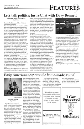 thursday, May 1, 2014 
The Sword & Shield Featur9es 
Let’s talk politics: Just a Chat with Davy Bennett 
By CHAMBLEE SHUFFLEBARGER 
Staff Writer 
Chamblee Shufflebarger: Tell me a bit about 
your football experience. 
Davy Bennett: Football was a lot of fun, and there 
were good times and bad times definitely. But I 
think most of the senior class would agree with 
me that it was an experience that was well worth 
it, especially for the wins. Like most people, my 
favorite part was beating Vestavia and, of course, 
there was beating Hoover as sophomores. 
CS: What does being a southerner mean to you? 
DB: A southerner is a person who is from the 
South. There’s a culture in the South. My entire 
family has lived in the South for literally a hun-dred 
years. There’s some pride to it, a regional 
pride. I’ve been to other parts of the country and 
loved them, but the South is definitely home. My 
grandmother is the quintessential southerner. 
She’s from Montgomery, she has the most south-ern 
accent that I’ve ever heard, and she’s just the 
sweetest person. I swear she knows everyone in 
the whole state and their extended family, too. 
Everyone just loves her because she’s so nice and 
so genuine. I try to emulate that. 
CS: What political party do you identify with? 
DB: I support the Republican Party, but I don’t 
necessarily identify with them, and that’s because 
I don’t think a third party could win any mean-ingful 
election. The Republican Party needs to be 
the vehicle for freedom-oriented candidates. 
CS: How have you developed your political 
views? 
DB: I started off in 2008. I was a big McCain guy 
even though I was in, like, 7th grade. I started to 
explore things. I found out a little about Liber-tarian 
ideology. Then I began to explore Milton 
Friedman, and everything changed really because 
I realized that the people who call themselves 
conservatives are really not advocating the values 
of freedom to the extent they should be. In that 
way I identify more with the Libertarian Party-advocate 
freedom, minimize government. Reagan 
said in an interview that he felt that Libertarian-ism 
was the heart of conservatism, and I share 
that belief. 
CS: Who is your favorite president? 
DB: My favorite president is by far Calvin 
Coolidge. Now I love Reagan, of course, and I 
love Jefferson. But in my opinion, of modern 
presidents, Calvin Coolidge was the most suc-cessful. 
You don’t read much about Coolidge in 
a textbook because he didn’t do a whole lot, but 
that he didn’t do a whole lot is why I consider him 
successful. It’s funny because the most famous 
presidents that did a lot are the ones who did 
the most damage to the Constitution. Coolidge 
believed in letting the market do its own thing, 
letting the people decide. Unemployment actually 
got down to 1% while he was president. 
CS: Who is your least favorite president? 
DB: I’d be tempted to say the current one, Presi-dent 
Obama, but I think that it would be FDR. It 
used to be a common belief that FDR got us out 
of the Depression, but he attempted to do this 
through government policies. In my opinion, 
the New Deal prolonged and even deepened the 
Great Depression. You can look back in history 
for more successful solutions. In 1920, for ex-ample, 
there was a stock market crash that was 
actually worse than the Stock Market Crash of 
Photo by Chamblee Shufflebarger 
1929 that supposedly started the Great Depres-sion. 
Warren Harding basically did nothing, and 
unemployment levels went back to normal within 
a year. They simply let the market readjust and 
run its course like one would do with a fever. In 
the case of the Depression, FDR tries to step in, 
with good intentions, and makes a bad situation 
worse. 
CS: As a graduating senior, how would you de-scribe 
your experience at Mountain Brook? 
DB: I love Mountain Brook. I think that it was a 
great community that I grew up in. I was fortu-nate 
to have lots of friends to celebrate with me 
on the good times and helping me through the 
bad times. I’m definitely looking forward to leav-ing 
and starting a new time in my life. 
CS: You have three words to describe yourself, 
what are they? 
DB: I’d say: laidback, argumentative, and friendly. 
Early Americans capture the home-made sound 
By JOHN COOPER 
Staff Writer 
If you have been making the 
rounds to your favorite Birmingham 
venues, you might have stumbled 
upon Early Americans. Though Bir-mingham 
is not considered a music 
hub, this indie folk-rock band shows 
that the Magic City can create qual-ity 
music that competes with other 
music around nation. 
The band’s latest release, “Lovers,” 
features 4 songs that were recorded 
with a make-shift studio in one of 
their homes. These days, bands no 
longer need to go into an expensive 
state-of-the-art studio to record 
themselves. With the proper skill, 
musicians can record in their hous-es, 
and it is clear from their record-ings 
that Early Americans knows 
what it takes to record quality music. 
In an interview with AL.com, 
guitarist Joey Wilson gave a quick 
summary of the recording process: 
“Drums are recorded in the garage 
where it's hard to get the mics po-sitioned 
around all the abandoned 
workout equipment and power tools, 
let alone even getting to the drum 
set itself. Zach is at his command 
station with all the wires leading 
to his mixer and computer. Matt is 
isolated in a bedroom closet singing 
into a microphone while playing his 
guitar. I recorded all my electric gui-tar 
parts while sitting on Zach's bed. 
It's a very supportive mattress.” 
The EP showcases the band’s in-die 
sound. Senior Kit Goldschmidt 
explains his take on their music: “To 
me, they have a sort of Americana 
type sound, but with folk rock mixed 
in.” The band definitely has a folk-rock 
sound, but would not disap-point 
music fans without tastes for 
more Appalachian-indie sounding 
tunes. 
Early Americans has plans to 
record a full-length album in the 
near future. Though the band has 
not shared plans with its fans yet, it 
is likely that they can be seen playing 
at Iron City, Workplay, or another 
local venue this summer. 
Any additional information can 
be found on their facebook page at 
facebook.com/earlyamericans. 
magiccitypost.com 
 