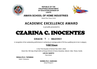 REPUBLIC OF THE
PHILIPPINES DEPARTMENT
OF EDUCATION DIVISION OF
CAVITE
AMAYA SCHOOL OF HOME INDUSTRIES
Sahud-Ulan, Tanza, Cavite
ACADEMIC EXCELLENCE AWARD
is proudly presented to
CZARINA C. INOCENTES
GRADE 7 - MAGUEY
in recognition of her outstanding performance in achieving an average grade of 93 thus qualifying her to be in category
WithHonors
in the Third Quarter of School Year 2023—2024.
Given this 12th day of April 2024 at Amaya School of Home Industries, Sahud—Ulan, Tanza, Cavite.
RENALITA S. TAPAWAN
Grade 7 Chairperson
LEO M. NARITO
Class Adviser
NORIELYN C. NARCISO
School Principal IV
 