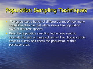 Population Sampling Techniques Ecologists test a bunch of different times of how many organisms they can get which shows the population sizes of different species. Describe population sampling techniques used to estimate the size of assigned animal The choose certain areas to survey and check the population of that particular area. 