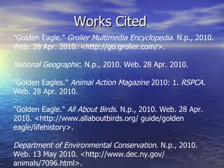 Works Cited "Golden Eagle."  Grolier Multimedia Encyclopedia . N.p., 2010. Web. 28 Apr. 2010. <http://go.grolier.com/>.  National Geographic . N.p., 2010. Web. 28 Apr. 2010.  "Golden Eagles."  Animal Action Magazine  2010: 1.  RSPCA . Web. 28 Apr. 2010.  "Golden Eagle."  All About Birds . N.p., 2010. Web. 28 Apr. 2010. <http://www.allaboutbirds.org/ guide/golden eagle/lifehistory>. Department of Environmental Conservation . N.p., 2010. Web. 13 May 2010. <http://www.dec.ny.gov/ animals/7096.html>.  