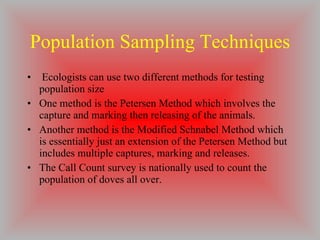 Population Sampling Techniques Ecologists can use two different methods for testing population size One method is the Petersen Method which involves the capture and marking then releasing of the animals. Another method is the Modified Schnabel Method which is essentially just an extension of the Petersen Method but includes multiple captures, marking and releases. The Call Count survey is nationally used to count the population of doves all over. 