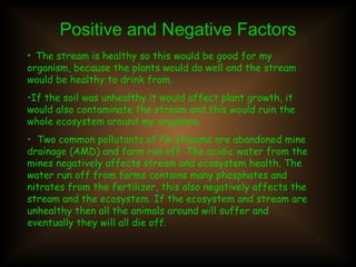Positive and Negative Factors The stream is healthy so this would be good for my organism, because the plants would do well and the stream would be healthy to drink from. If the soil was unhealthy it would affect plant growth, it would also contaminate the stream and this would ruin the whole ecosystem around my organism. Two common pollutants of PA streams are abandoned mine drainage (AMD) and farm run off. The acidic water from the mines negatively affects stream and ecosystem health. The water run off from farms contains many phosphates and nitrates from the fertilizer, this also negatively affects the stream and the ecosystem. If the ecosystem and stream are unhealthy then all the animals around will suffer and eventually they will all die off. 
