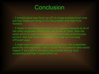 Conclusion I learned about how farm run off is a huge problem in our area and how teams are trying to fix the problem with help from farmers.  I found it interesting how much each organism depends on all of the other organisms and without one or two of them, then the whole entire ecosystem will suffer and eventually would become extinct. Also how these ecosystems also help us in so many different ways.  I might want to research how hunters affect the ecosystems positively and negatively.  Also I would like to research what would happen if we tried to introduce new animals into our local ecosystems and how it would affect us.  