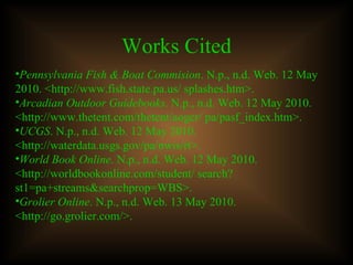 Works Cited Pennsylvania Fish & Boat Commision . N.p., n.d. Web. 12 May 2010. <http://www.fish.state.pa.us/ splashes.htm>.  Arcadian Outdoor Guidebooks . N.p., n.d. Web. 12 May 2010. <http://www.thetent.com/thetent/aogcr/ pa/pasf_index.htm>. UCGS . N.p., n.d. Web. 12 May 2010. <http://waterdata.usgs.gov/pa/nwis/rt>.  World Book Online . N.p., n.d. Web. 12 May 2010. <http://worldbookonline.com/student/ search?st1=pa+streams&searchprop=WBS>. Grolier Online . N.p., n.d. Web. 13 May 2010. <http://go.grolier.com/>.  