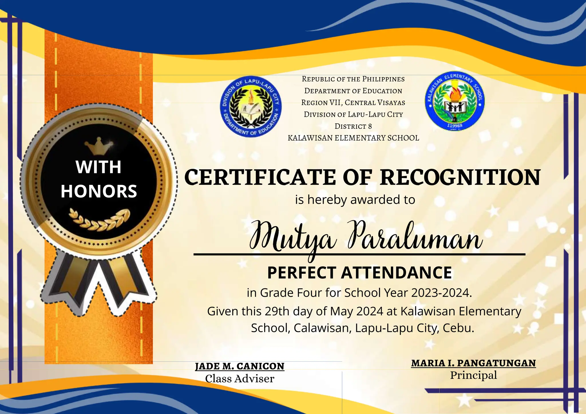 CERTIFICATE OF RECOGNITION
is hereby awarded to
PERFECT ATTENDANCE
in Grade Four for School Year 2023-2024.
Given this 29th day of May 2024 at Kalawisan Elementary
School, Calawisan, Lapu-Lapu City, Cebu.
WITH
HONORS
Republic of the Philippines
Department of Education
Region VII, Central Visayas
Division of Lapu-Lapu City
District 8
KALAWISAN ELEMENTARY SCHOOL
maria i. pangatungan
Principal
jade m. canicon
Class Adviser
