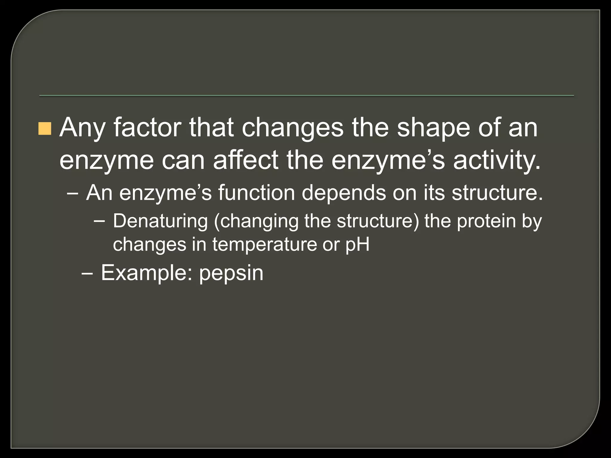  Any factor that changes the shape of an
enzyme can affect the enzyme’s activity.
– An enzyme’s function depends on its structure.
– Denaturing (changing the structure) the protein by
changes in temperature or pH
– Example: pepsin
 