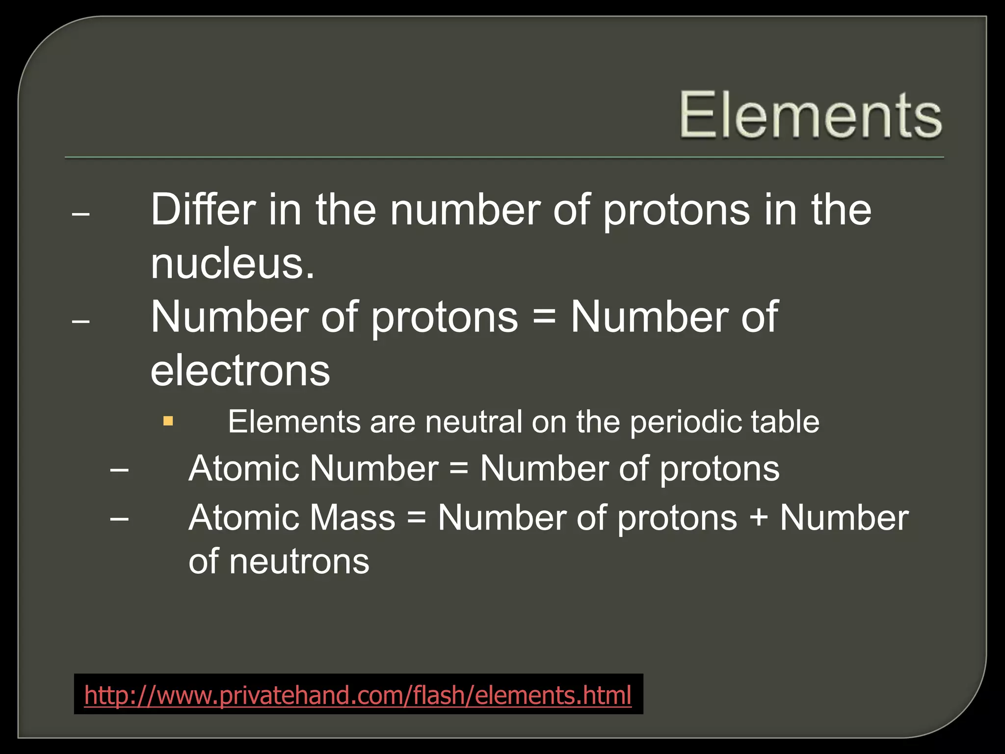 – Differ in the number of protons in the
nucleus.
– Number of protons = Number of
electrons
 Elements are neutral on the periodic table
– Atomic Number = Number of protons
– Atomic Mass = Number of protons + Number
of neutrons
http://www.privatehand.com/flash/elements.html
 