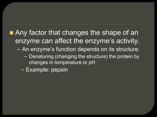  Any factor that changes the shape of an
enzyme can affect the enzyme’s activity.
– An enzyme’s function depends on its structure.
– Denaturing (changing the structure) the protein by
changes in temperature or pH
– Example: pepsin
 