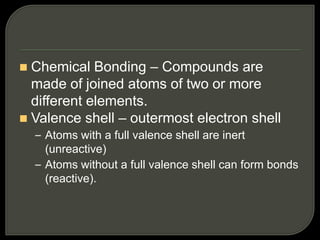  Chemical Bonding – Compounds are
made of joined atoms of two or more
different elements.
 Valence shell – outermost electron shell
– Atoms with a full valence shell are inert
(unreactive)
– Atoms without a full valence shell can form bonds
(reactive).
 