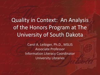 Quality in Context:  An Analysis of the Honors Program at The University of South Dakota Carol A. Leibiger, Ph.D., MSLIS Associate Professor Information Literacy Coordinator University Libraries 